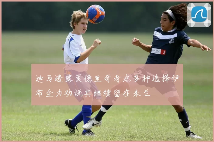 迪马透露莫德里奇考虑多种选择伊布全力劝说其继续留在米兰