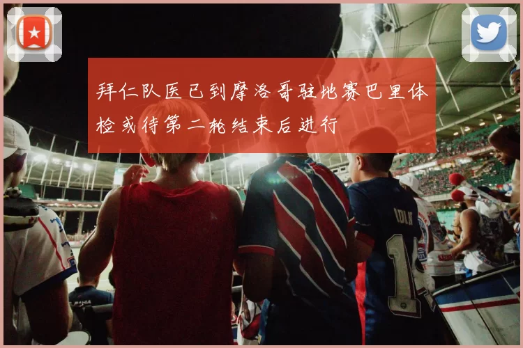 拜仁队医已到摩洛哥驻地赛巴里体检或待第二轮结束后进行