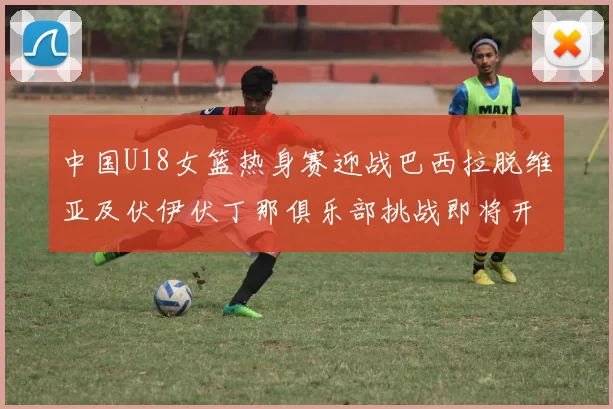 中国U18女篮热身赛迎战巴西拉脱维亚及伏伊伏丁那俱乐部挑战即将开启