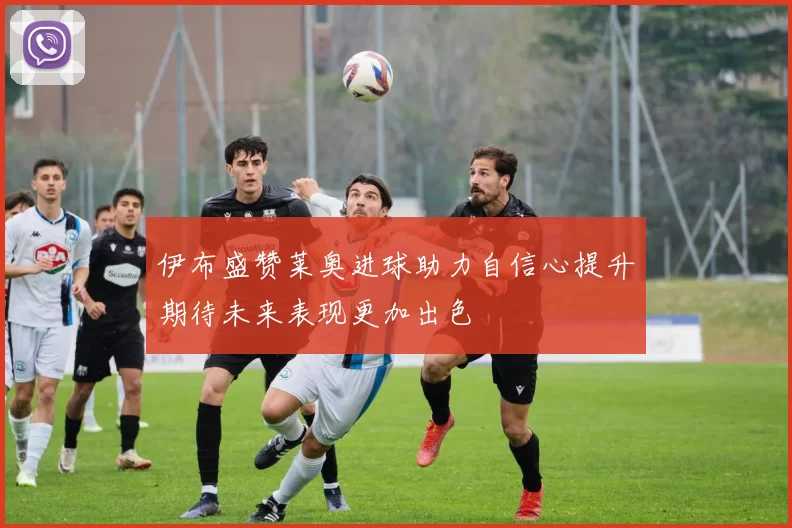 伊布盛赞莱奥进球助力自信心提升期待未来表现更加出色