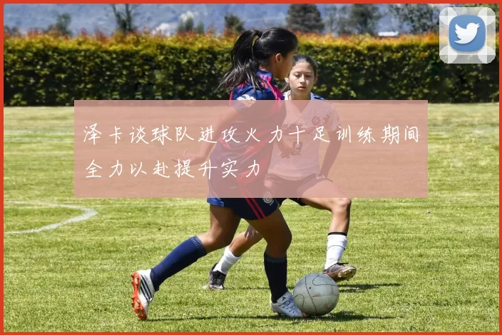 泽卡谈球队进攻火力十足训练期间全力以赴提升实力