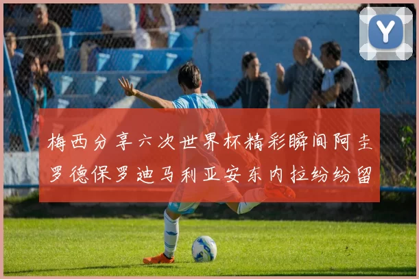 梅西分享六次世界杯精彩瞬间阿圭罗德保罗迪马利亚安东内拉纷纷留言互动