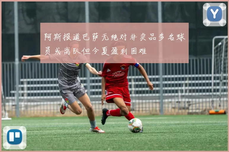 阿斯报道巴萨无绝对非卖品多名球员或离队但今夏盈利困难