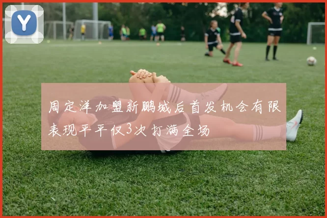 周定洋加盟新鹏城后首发机会有限表现平平仅3次打满全场