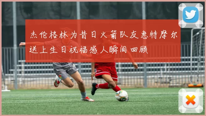 杰伦格林为昔日火箭队友惠特摩尔送上生日祝福感人瞬间回顾