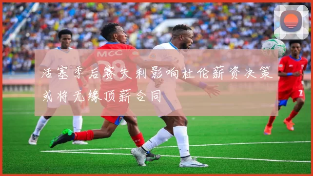 活塞季后赛失利影响杜伦薪资决策或将无缘顶薪合同