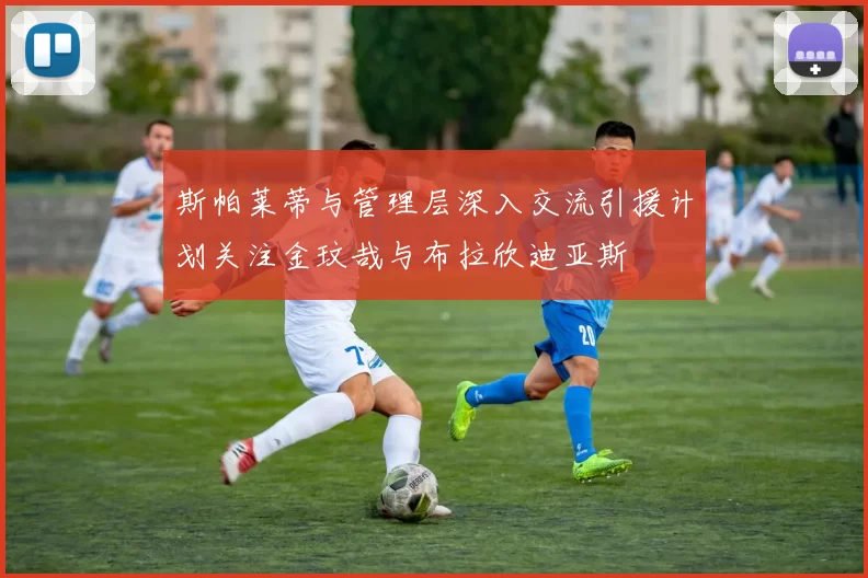 斯帕莱蒂与管理层深入交流引援计划关注金玟哉与布拉欣迪亚斯