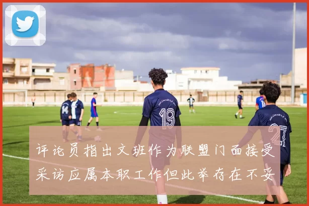 评论员指出文班作为联盟门面接受采访应属本职工作但此举存在不妥之处