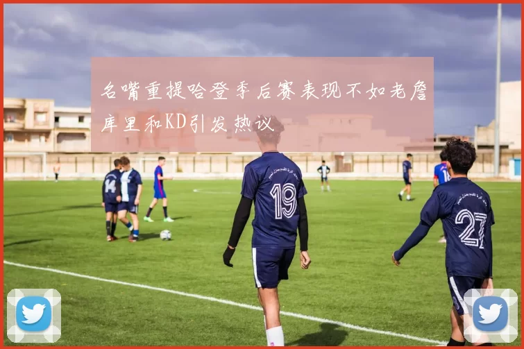 名嘴重提哈登季后赛表现不如老詹库里和KD引发热议