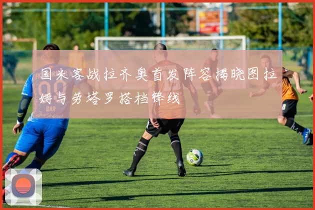 国米客战拉齐奥首发阵容揭晓图拉姆与劳塔罗搭档锋线