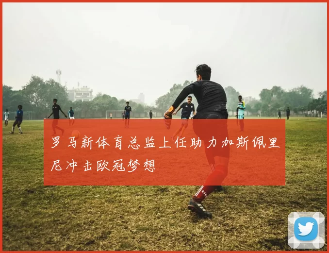 罗马新体育总监上任助力加斯佩里尼冲击欧冠梦想