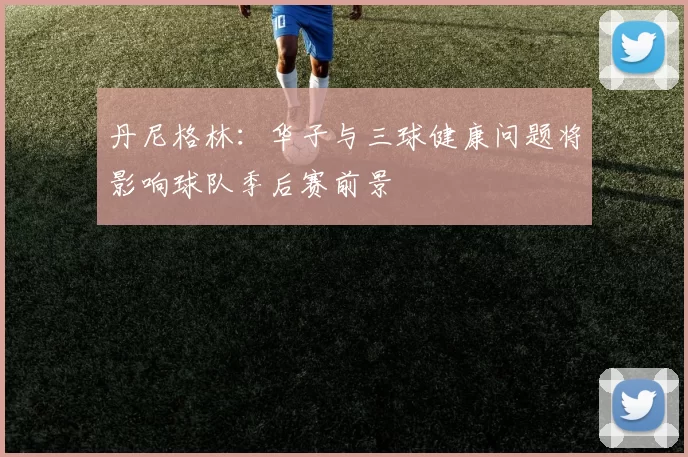 丹尼格林：华子与三球健康问题将影响球队季后赛前景