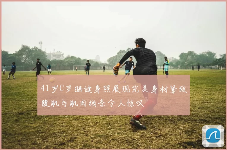 41岁C罗晒健身照展现完美身材紧致腹肌与肌肉线条令人惊叹
