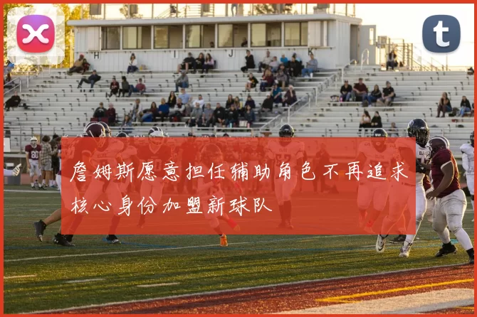 詹姆斯愿意担任辅助角色不再追求核心身份加盟新球队