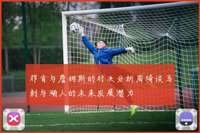 邓肯与詹姆斯的对决分析周琦谈马刺与湖人的未来发展潜力