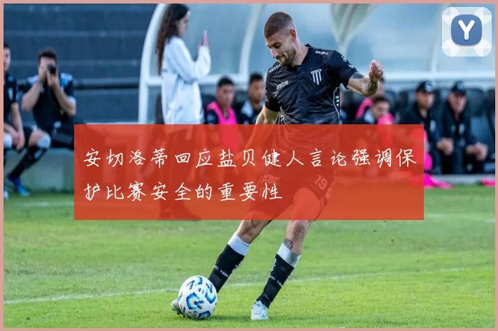 安切洛蒂回应盐贝健人言论强调保护比赛安全的重要性
