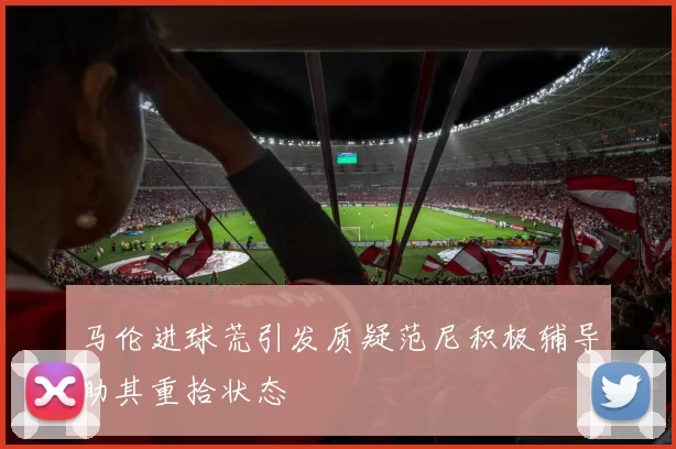 马伦进球荒引发质疑范尼积极辅导助其重拾状态