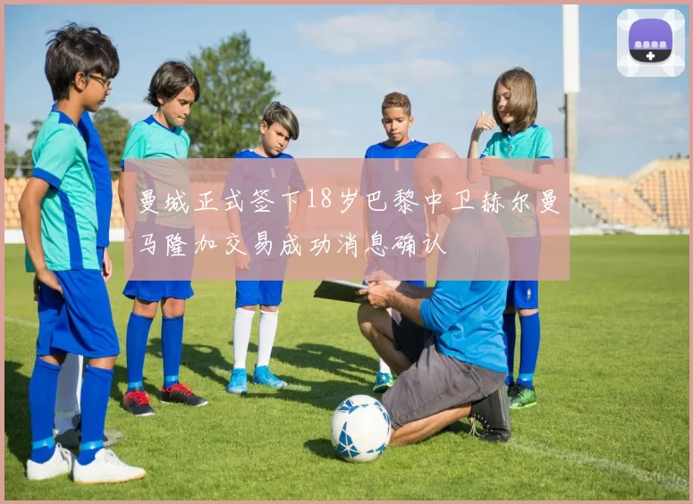 曼城正式签下18岁巴黎中卫赫尔曼马隆加交易成功消息确认