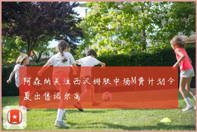 阿森纳关注西汉姆联中场M费计划今夏出售诺尔高