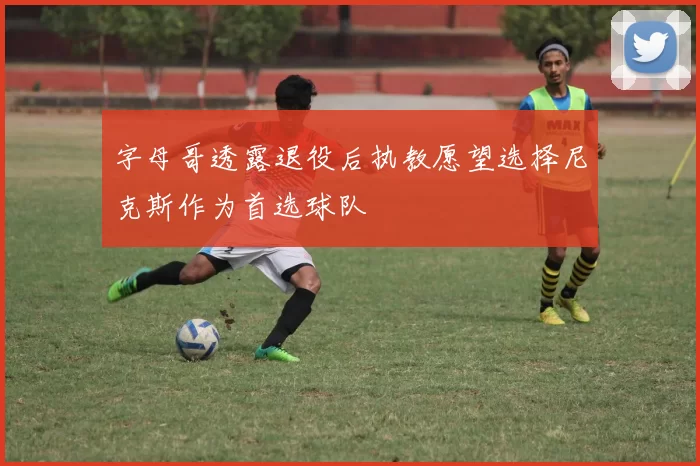 字母哥透露退役后执教愿望选择尼克斯作为首选球队