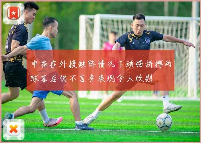 申花在外援缺阵情况下顽强拼搏两球落后仍不言弃表现令人欣慰