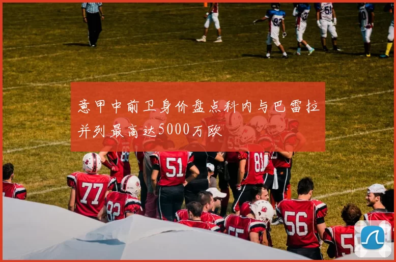 意甲中前卫身价盘点科内与巴雷拉并列最高达5000万欧